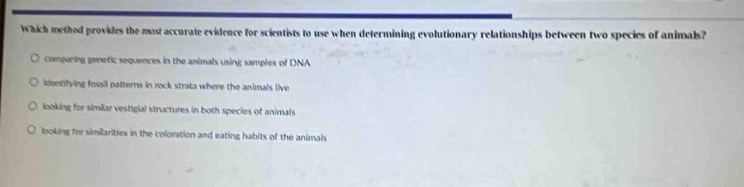 which method provides the most accurate evidence for scientists to use when determining evolutionary relationships between two species of animals?\ncomparing genetic sequences in the animals using samples of dna\nidentifying fossil patterns in rock strata where the animals live\nlooking for similar vestigial structures in both species of animals\nlooking for similarities in the coloration and eating habits of the animals