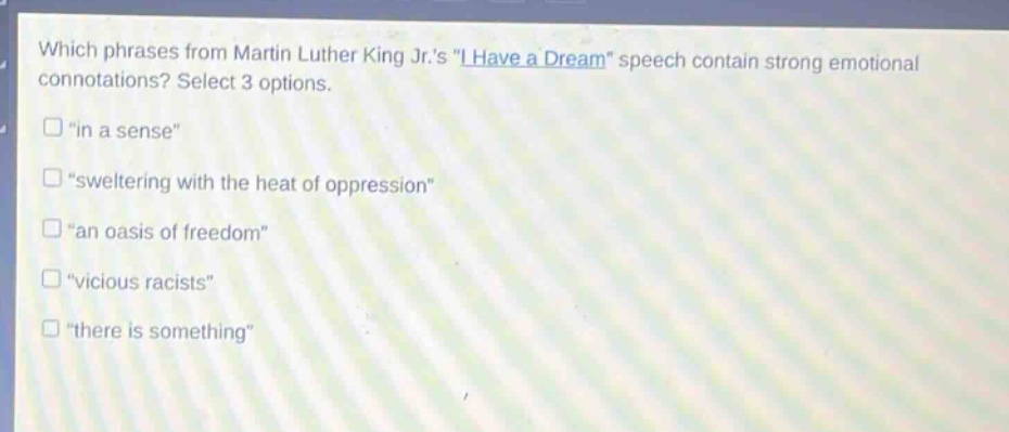 which phrases from martin luther king jr.s \i have a dream\ speech contain strong emotional connotations? select 3 options. \in a sense\ \sweltering with the heat of oppression\ \an oasis of freedom\ \vicious racists\ \there is something\