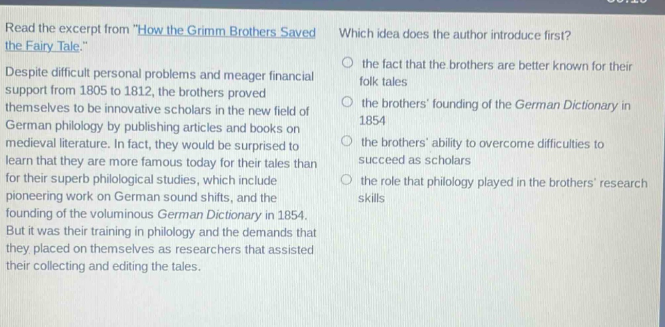 read the excerpt from \how the grimm brothers saved the fairy tale.\ despite difficult personal problems and meager financial support from 1805 to 1812, the brothers proved themselves to be innovative scholars in the new field of german philology by publishing articles and books on medieval literature. in fact, they would be surprised to learn that they are more famous today for their tales than for their superb philological studies, which include pioneering work on german sound shifts, and the founding of the voluminous german dictionary in 1854. but it was their training in philology and the demands that they placed on themselves as researchers that assisted their collecting and editing the tales. which idea does the author introduce first? the fact that the brothers are better known for their folk tales the brothers founding of the german dictionary in 1854 the brothers ability to overcome difficulties to succeed as scholars the role that philology played in the brothers research skills