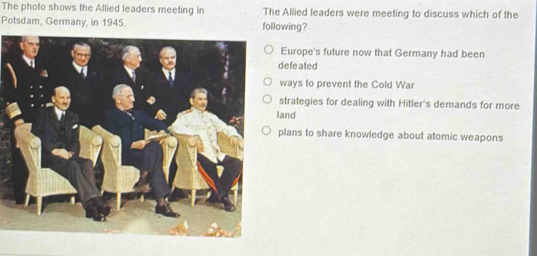 the photo shows the allied leaders meeting in potsdam, germany, in 1945. the allied leaders were meeting to discuss which of the following? europes future now that germany had been defeated ways to prevent the cold war strategies for dealing with hitlers demands for more land plans to share knowledge about atomic weapons