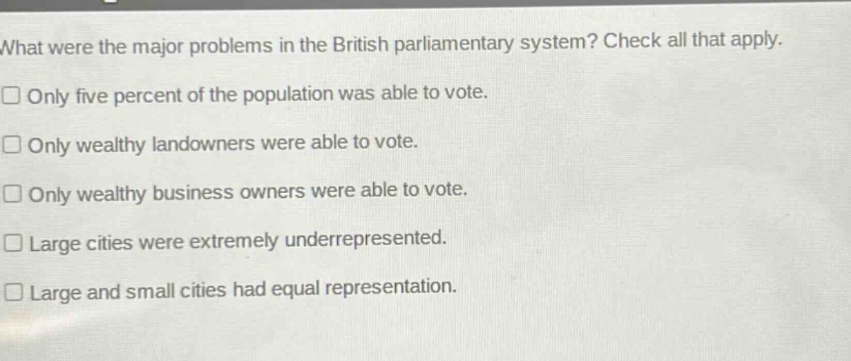 what were the major problems in the british parliamentary system? check all that apply. only five percent of the population was able to vote. only wealthy landowners were able to vote. only wealthy business owners were able to vote. large cities were extremely underrepresented. large and small cities had equal representation.
