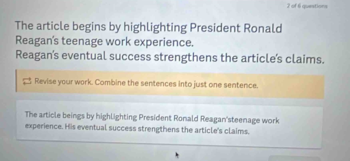 the article begins by highlighting president ronald reagans teenage work experience. reagans eventual success strengthens the articles claims. revise your work. combine the sentences into just one sentence. the article beings by highlighting president ronald reagansteenage work experience. his eventual success strengthens the articles claims.