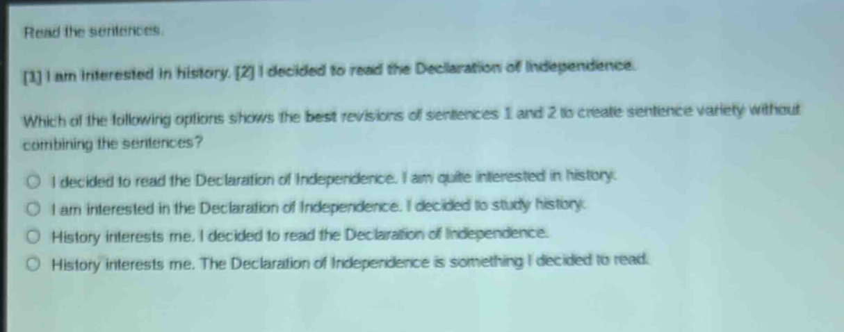 read the sentences. 1 i am interested in history. 2 i decided to read the declaration of independence. which of the following options shows the best revisions of sentences 1 and 2 to create sentence variety without combining the sentences? o i decided to read the declaration of independence. i am quite interested in history. o i am interested in the declaration of independence. i decided to study history. o history interests me. i decided to read the declaration of independence. o history interests me. the declaration of independence is something i decided to read.