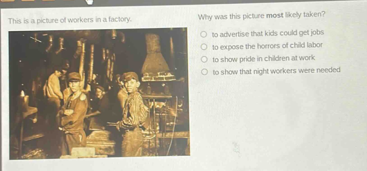 this is a picture of workers in a factory. why was this picture most likely taken? to advertise that kids could get jobs to expose the horrors of child labor to show pride in children at work to show that night workers were needed