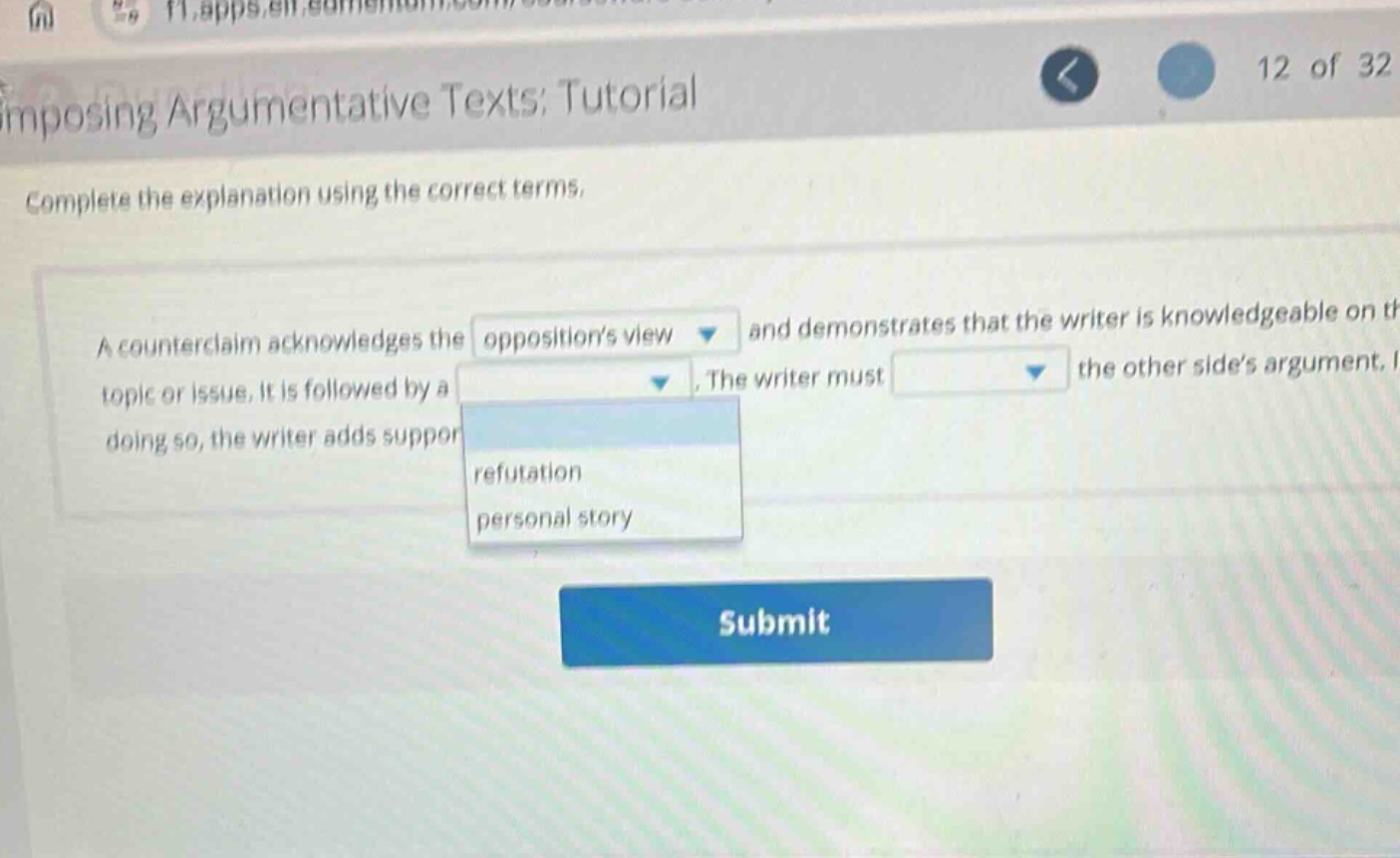 imposing argumentative texts; tutorial\ncomplete the explanation using the correct terms.\na counterclaim acknowledges the oppositions view and demonstrates that the writer is knowledgeable on the topic or issue. it is followed by a \nrefutation\npersonal story\n. the writer must \ndrop - down option the other sides argument. in doing so, the writer adds support\nsubmit