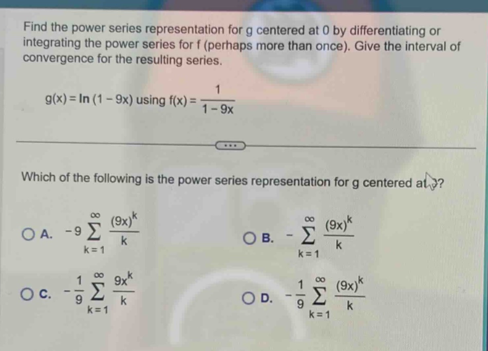 find the power series representation for g centered at 0 by differentiating or integrating the power series for f (perhaps more than once). give the interval of convergence for the resulting series. g(x)=ln(1 - 9x) using f(x)=1/(1 - 9x) which of the following is the power series representation for g centered at 0? a. -9∑(k = 1 to ∞) ((9x)^k)/k b. -∑(k = 1 to ∞) ((9x)^k)/k c. -1/9∑(k = 1 to ∞) (9x^k)/k d. -1/9∑(k = 1 to ∞) ((9x)^k)/k