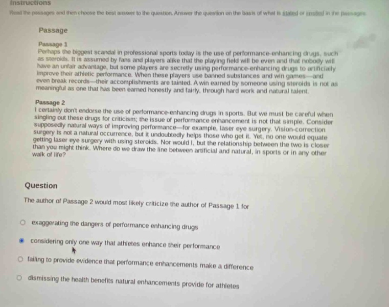 instructions read the passages and then choose the best answer to the question. answer the question on the basis of what is stated or implied in the passages. passage passage 1 perhaps the biggest scandal in professional sports today is the use of performance - enhancing drugs, such as steroids. it is assumed by fans and players alike that the playing field will be even and that nobody will have an unfair advantage, but some players are secretly using performance - enhancing drugs to artificially improve their athletic performance. when these players use banned substances and win games - and even break records - their accomplishments are tainted. a win earned by someone using steroids is not as meaningful as one that has been earned honestly and fairly, through hard work and natural talent. passage 2 i certainly dont endorse the use of performance - enhancing drugs in sports. but we must be careful when singling out these drugs for criticism; the issue of performance enhancement is not that simple. consider supposedly natural ways of improving performance - for example, laser eye surgery. vision - correction surgery is not a natural occurrence, but it undoubtedly helps those who get it. yet, no one would equate getting laser eye surgery with using steroids. nor would i, but the relationship between the two is closer than you might think. where do we draw the line between artificial and natural, in sports or in any other walk of life? question the author of passage 2 would most likely criticize the author of passage 1 for exaggerating the dangers of performance enhancing drugs considering only one way that athletes enhance their performance failing to provide evidence that performance enhancements make a difference dismissing the health benefits natural enhancements provide for athletes