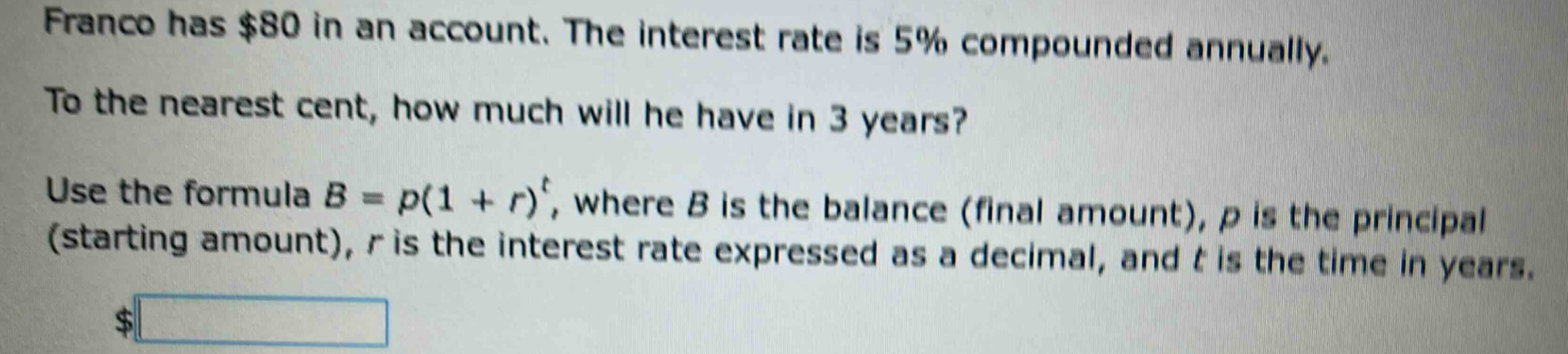 franco has $80 in an account. the interest rate is 5% compounded annually. to the nearest cent, how much will he have in 3 years? use the formula b = p(1 + r)^t, where b is the balance (final amount), p is the principal (starting amount), r is the interest rate expressed as a decimal, and t is the time in years.