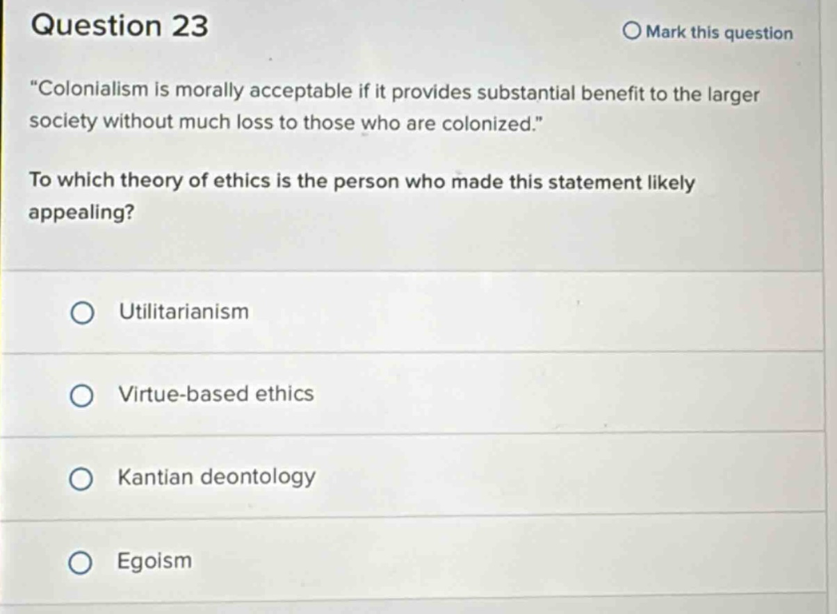 question 23 mark this question “colonialism is morally acceptable if it provides substantial benefit to the larger society without much loss to those who are colonized.” to which theory of ethics is the person who made this statement likely appealing? utilitarianism virtue - based ethics kantian deontology egoism