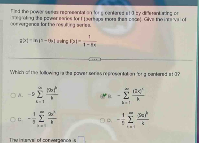 find the power series representation for g centered at 0 by differentiating or integrating the power series for f (perhaps more than once). give the interval of convergence for the resulting series. g(x)=ln(1 - 9x) using f(x)=1/(1 - 9x) which of the following is the power series representation for g centered at 0? a. -9∑(k = 1 to ∞) (9x)^k/k b. -∑(k = 1 to ∞) (9x)^k/k c. -1/9∑(k = 1 to ∞) 9x^k/k d. -1/9∑(k = 1 to ∞) (9x)^k/k the interval of convergence is .