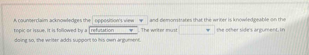 a counterclaim acknowledges the oppositions view and demonstrates that the writer is knowledgeable on the topic or issue. it is followed by a refutation. the writer must the other sides argument. in doing so, the writer adds support to his own argument.