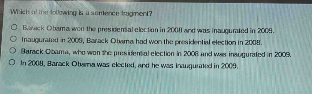 which of the following is a sentence fragment?\nbarack obama won the presidential election in 2008 and was inaugurated in 2009.\ninaugurated in 2009, barack obama had won the presidential election in 2008.\nbarack obama, who won the presidential election in 2008 and was inaugurated in 2009.\nin 2008, barack obama was elected, and he was inaugurated in 2009.