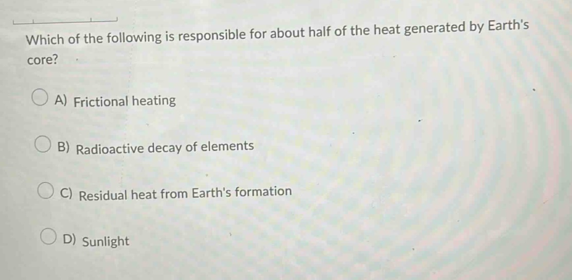 which of the following is responsible for about half of the heat generated by earths core? a) frictional heating b) radioactive decay of elements c) residual heat from earths formation d) sunlight