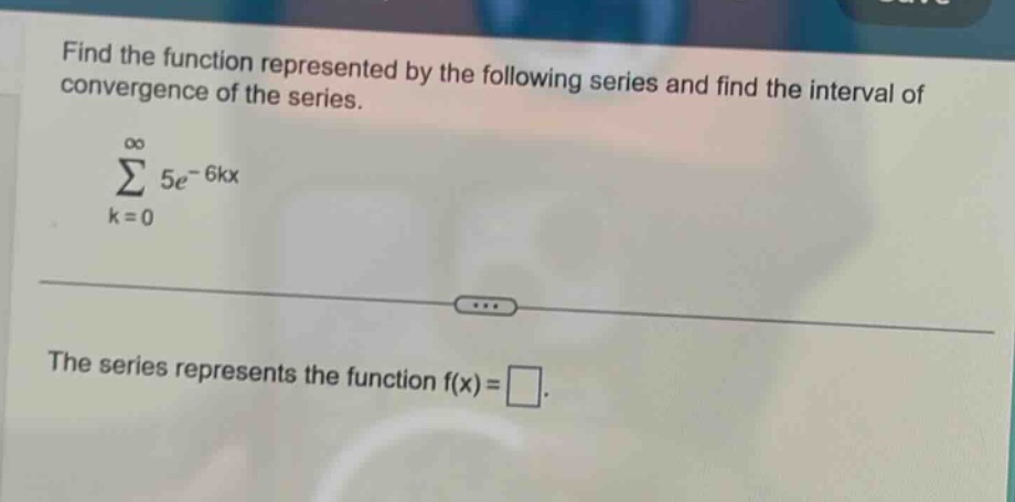 find the function represented by the following series and find the interval of convergence of the series. \n∑(k = 0 to ∞) 5e^(-6kx)\nthe series represents the function f(x) = □.