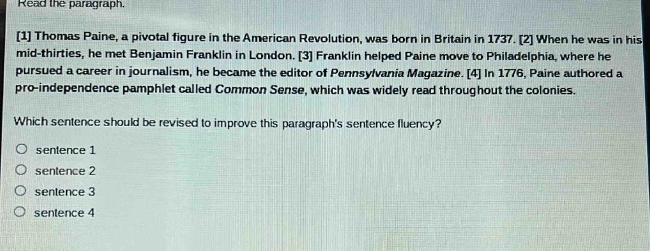 read the paragraph. 1 thomas paine, a pivotal figure in the american revolution, was born in britain in 1737. 2 when he was in his mid - thirties, he met benjamin franklin in london. 3 franklin helped paine move to philadelphia, where he pursued a career in journalism, he became the editor of pennsylvania magazine. 4 in 1776, paine authored a pro - independence pamphlet called common sense, which was widely read throughout the colonies. which sentence should be revised to improve this paragraphs sentence fluency? sentence 1 sentence 2 sentence 3 sentence 4