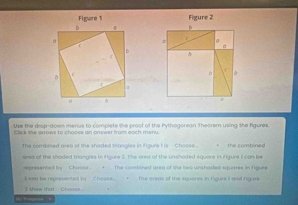 use the drop - down menus to complete the proof of the pythagorean theorem using the figures. click the arrows to choose an answer from each menu. the combined area of the shaded triangles in figure 1 is choose... the combined area of the shaded triangles in figure 2. the area of the unshaded square in figure 1 can be represented by choose... the combined area of the two unshaded squares in figure 2 can be represented by choose... the areas of the squares in figure 1 and figure 2 show that choose...