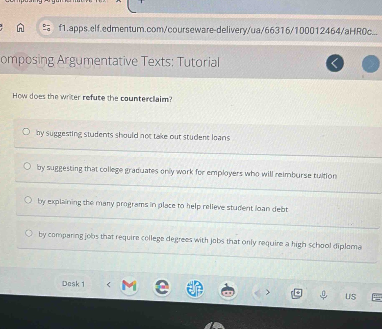 composing argumentative texts: tutorial\nhow does the writer refute the counterclaim?\nby suggesting students should not take out student loans\nby suggesting that college graduates only work for employers who will reimburse tuition\nby explaining the many programs in place to help relieve student loan debt\nby comparing jobs that require college degrees with jobs that only require a high school diploma
