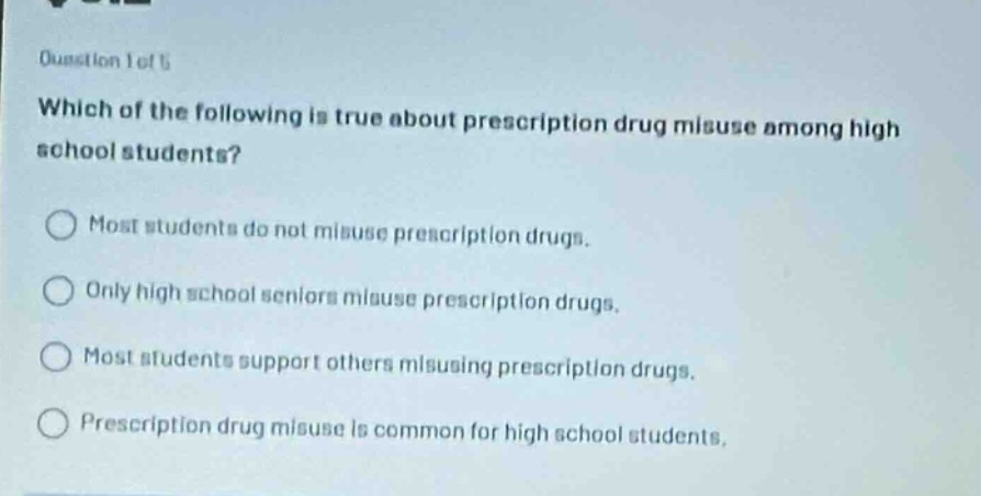 question 1 of 5 which of the following is true about prescription drug misuse among high school students? most students do not misuse prescription drugs. only high school seniors misuse prescription drugs. most students support others misusing prescription drugs. prescription drug misuse is common for high school students.
