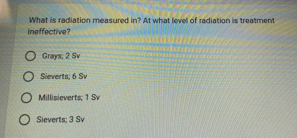 what is radiation measured in? at what level of radiation is treatment ineffective? grays; 2 sv sieverts; 6 sv millisieverts; 1 sv sieverts; 3 sv