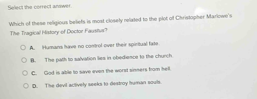 select the correct answer. which of these religious beliefs is most closely related to the plot of christopher marlowes the tragical history of doctor faustus? a. humans have no control over their spiritual fate. b. the path to salvation lies in obedience to the church. c. god is able to save even the worst sinners from hell. d. the devil actively seeks to destroy human souls.