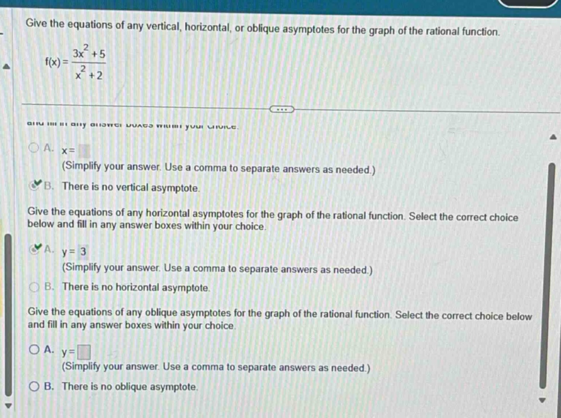 give the equations of any vertical, horizontal, or oblique asymptotes for the graph of the rational function. f(x) = (3x^2 + 5)/(x^2 + 2) give the equations of any vertical asymptotes for the graph of the rational function. select the correct choice below and fill in any answer boxes within your choice. a. x= (simplify your answer. use a comma to separate answers as needed.) b. there is no vertical asymptote. give the equations of any horizontal asymptotes for the graph of the rational function. select the correct choice below and fill in any answer boxes within your choice. a. y = 3 (simplify your answer. use a comma to separate answers as needed.) b. there is no horizontal asymptote. give the equations of any oblique asymptotes for the graph of the rational function. select the correct choice below and fill in any answer boxes within your choice. a. y= (simplify your answer. use a comma to separate answers as needed.) b. there is no oblique asymptote.