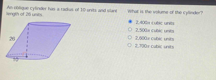 an oblique cylinder has a radius of 10 units and slant length of 26 units. what is the volume of the cylinder? 2,400π cubic units 2,500π cubic units 2,600π cubic units 2,700π cubic units