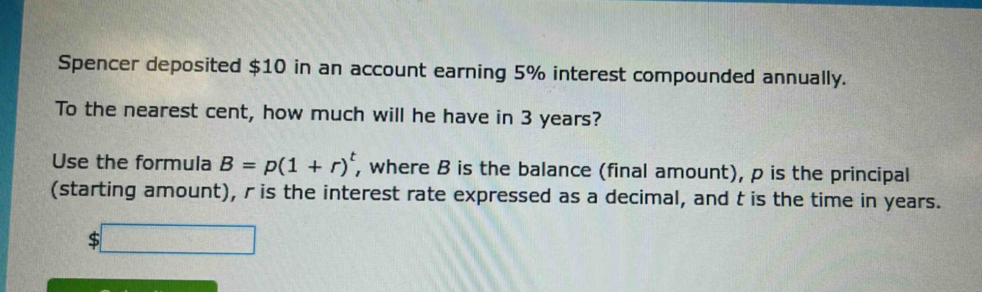 spencer deposited $10 in an account earning 5% interest compounded annually. to the nearest cent, how much will he have in 3 years? use the formula b = p(1 + r)^t, where b is the balance (final amount), p is the principal (starting amount), r is the interest rate expressed as a decimal, and t is the time in years.