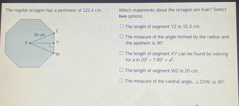 the regular octagon has a perimeter of 122.4 cm. which statements about the octagon are true? select two options. the length of segment yz is 15.3 cm. the measure of the angle formed by the radius and the apothem is 30°. the length of segment xy can be found by solving for a in 20² - 7.65² = a². the length of segment wz is 20 cm. the measure of the central angle, ∠zxw, is 45°.