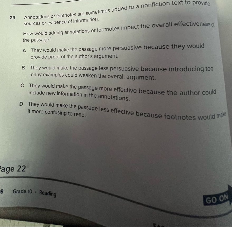 23 annotations or footnotes are sometimes added to a nonfiction text to provide sources or evidence of information. how would adding annotations or footnotes impact the overall effectiveness of the passage? a they would make the passage more persuasive because they would provide proof of the authors argument. b they would make the passage less persuasive because introducing too many examples could weaken the overall argument. c they would make the passage more effective because the author could include new information in the annotations. d they would make the passage less effective because footnotes would make it more confusing to read. page 22 8 grade 10 · reading go on