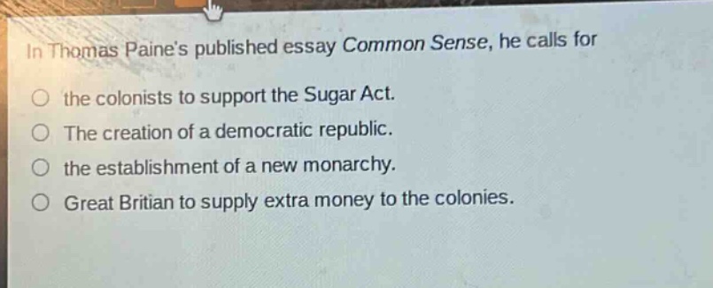 in thomas paines published essay common sense, he calls for the colonists to support the sugar act. the creation of a democratic republic. the establishment of a new monarchy. great britian to supply extra money to the colonies.