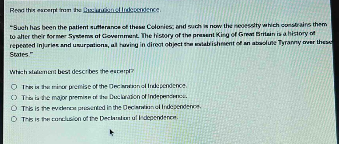 read this excerpt from the declaration of independence. \such has been the patient sufferance of these colonies; and such is now the necessity which constrains them to alter their former systems of government. the history of the present king of great britain is a history of repeated injuries and usurpations, all having in direct object the establishment of an absolute tyranny over these states.\ which statement best describes the excerpt? this is the minor premise of the declaration of independence. this is the major premise of the declaration of independence. this is the evidence presented in the declaration of independence. this is the conclusion of the declaration of independence.