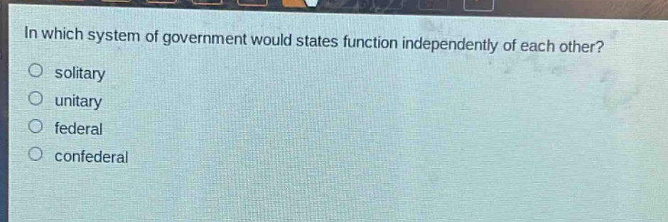 in which system of government would states function independently of each other?\no solitary\no unitary\no federal\no confederal