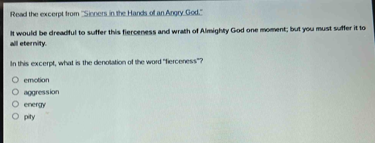 read the excerpt from \sinners in the hands of an angry god.\ it would be dreadful to suffer this fierceness and wrath of almighty god one moment; but you must suffer it to all eternity. in this excerpt, what is the denotation of the word \fierceness\? emotion aggression energy pity