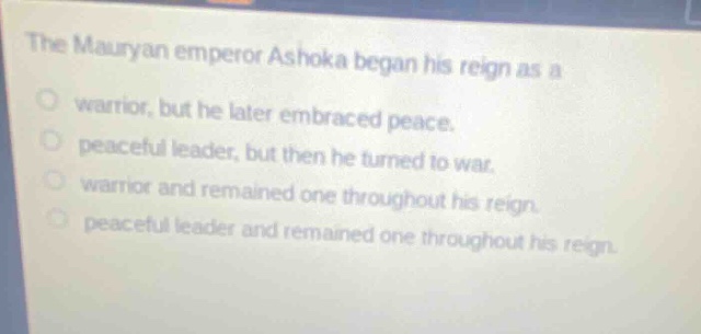 the mauryan emperor ashoka began his reign as a\nwarrior, but he later embraced peace.\npeaceful leader, but then he turned to war.\nwarrior and remained one throughout his reign.\npeaceful leader and remained one throughout his reign.