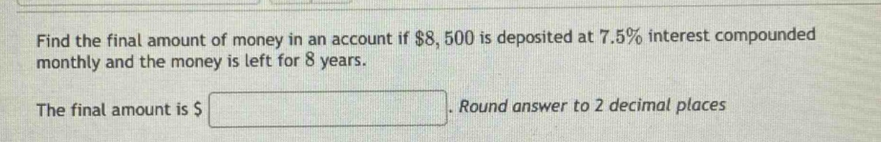find the final amount of money in an account if $8,500 is deposited at 7.5% interest compounded monthly and the money is left for 8 years. the final amount is $ . round answer to 2 decimal places