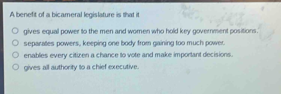 a benefit of a bicameral legislature is that it gives equal power to the men and women who hold key government positions. separates powers, keeping one body from gaining too much power. enables every citizen a chance to vote and make important decisions. gives all authority to a chief executive.