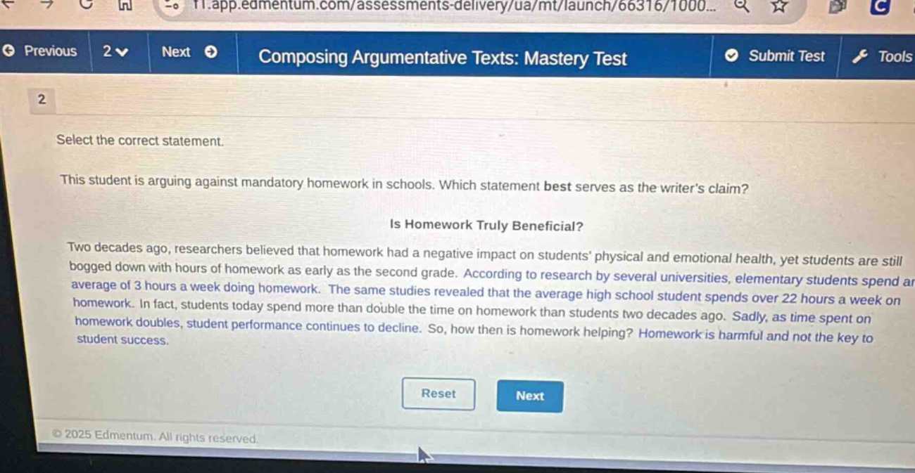 previous 2 next composing argumentative texts: mastery test submit test tools 2 select the correct statement. this student is arguing against mandatory homework in schools. which statement best serves as the writers claim? is homework truly beneficial? two decades ago, researchers believed that homework had a negative impact on students physical and emotional health, yet students are still bogged down with hours of homework as early as the second grade. according to research by several universities, elementary students spend an average of 3 hours a week doing homework. the same studies revealed that the average high school student spends over 22 hours a week on homework. in fact, students today spend more than double the time on homework than students two decades ago. sadly, as time spent on homework doubles, student performance continues to decline. so, how then is homework helping? homework is harmful and not the key to student success. reset next © 2025 edmentum. all rights reserved.