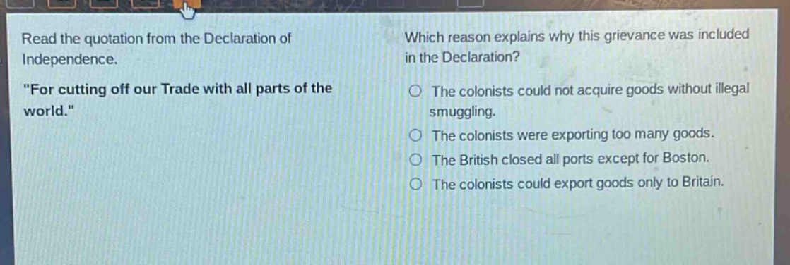 read the quotation from the declaration of independence. \for cutting off our trade with all parts of the world.\ which reason explains why this grievance was included in the declaration? the colonists could not acquire goods without illegal smuggling. the colonists were exporting too many goods. the british closed all ports except for boston. the colonists could export goods only to britain.