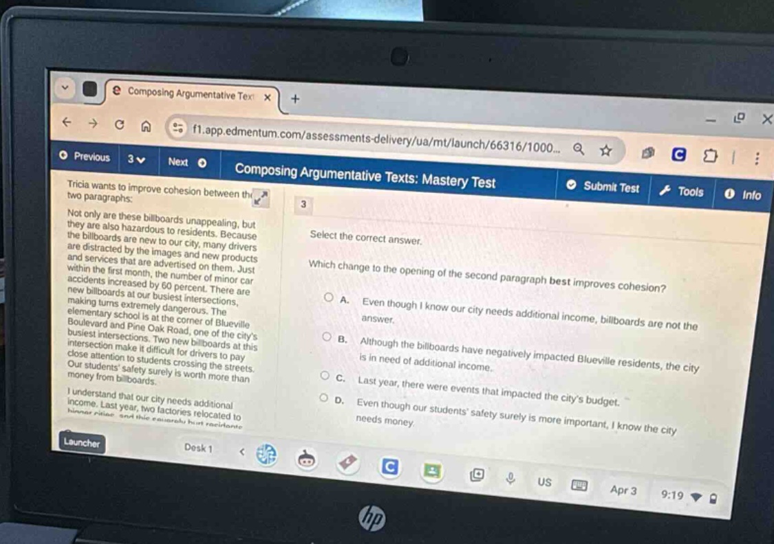 composing argumentative text\nf1.app.edmentum.com/assessments - delivery/ua/mt/launch/66316/1000...\ncomposing argumentative texts: mastery test\ntricia wants to improve cohesion between the two paragraphs:\nnot only are these billboards unappealing, but they are also hazardous to residents. because the billboards are new to our city, many drivers are distracted by the images and new products and services that are advertised on them. just within the first month, the number of minor car accidents increased by 60 percent. there are new billboards at our busiest intersections, making turns extremely dangerous. the elementary school is at the corner of blueville boulevard and pine oak road, one of the citys busiest intersections. two new billboards at this intersection make it difficult for drivers to pay close attention to students crossing the streets. our students safety surely is worth more than money from billboards.\ni understand that our city needs additional income. last year, two factories relocated to\nsubmit test tools info\n3\nselect the correct answer.\nwhich change to the opening of the second paragraph best improves cohesion?\na. even though i know our city needs additional income, billboards are not the\nanswer.\nb. although the billboards have negatively impacted blueville residents, the city\nis in need of additional income.\nc. last year, there were events that impacted the citys budget.\nd. even though our students safety surely is more important, i know the city\nneeds money.