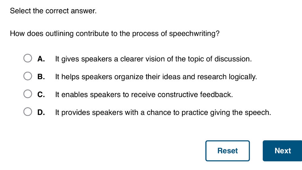 select the correct answer. how does outlining contribute to the process of speech - writing? a. it gives speakers a clearer vision of the topic of discussion. b. it helps speakers organize their ideas and research logically. c. it enables speakers to receive constructive feedback. d. it provides speakers with a chance to practice giving the speech.