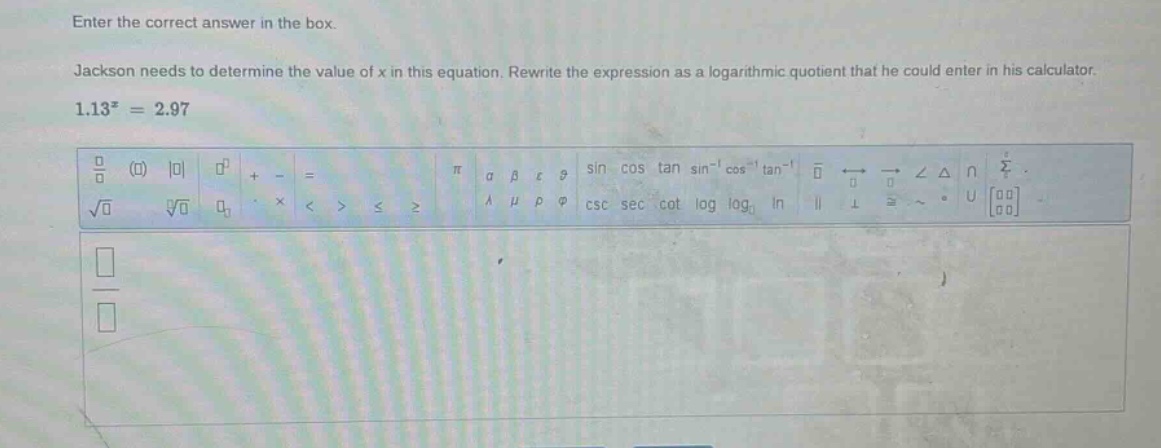 enter the correct answer in the box. jackson needs to determine the value of x in this equation. rewrite the expression as a logarithmic quotient that he could enter in his calculator. 1.13^x = 2.97