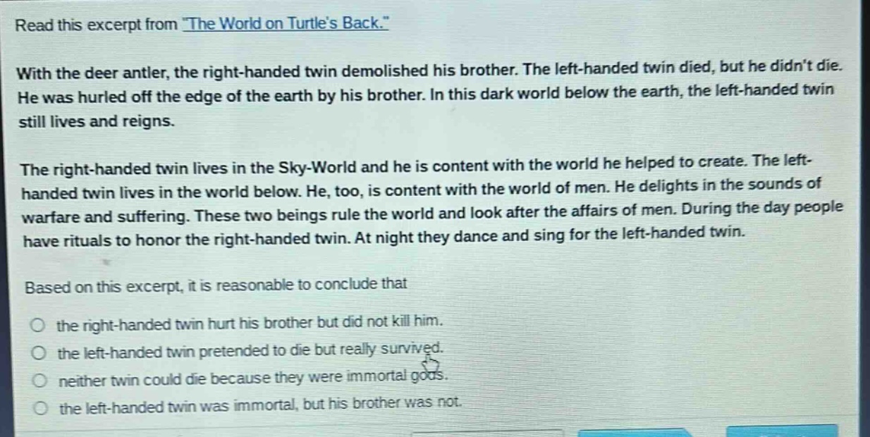 read this excerpt from \the world on turtles back.\ with the deer antler, the right - handed twin demolished his brother. the left - handed twin died, but he didnt die. he was hurled off the edge of the earth by his brother. in this dark world below the earth, the left - handed twin still lives and reigns. the right - handed twin lives in the sky - world and he is content with the world he helped to create. the left - handed twin lives in the world below. he, too, is content with the world of men. he delights in the sounds of warfare and suffering. these two beings rule the world and look after the affairs of men. during the day people have rituals to honor the right - handed twin. at night they dance and sing for the left - handed twin. based on this excerpt, it is reasonable to conclude that the right - handed twin hurt his brother but did not kill him. the left - handed twin pretended to die but really survived. neither twin could die because they were immortal gods. the left - handed twin was immortal, but his brother was not.