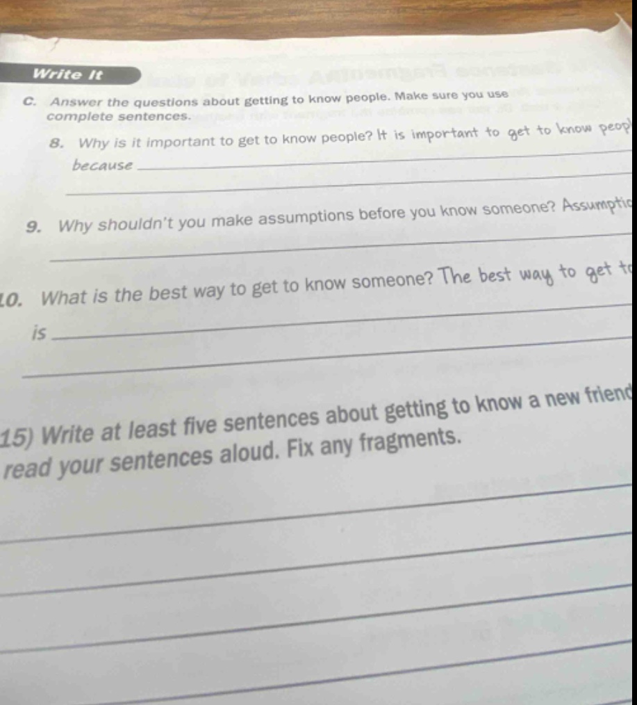write it\nc. answer the questions about getting to know people. make sure you use complete sentences.\n8. why is it important to get to know people? it is important to get to know peop because \n9. why shouldn’t you make assumptions before you know someone? assumptio \n10. what is the best way to get to know someone? the best way to get to is \n15) write at least five sentences about getting to know a new friend read your sentences aloud. fix any fragments.