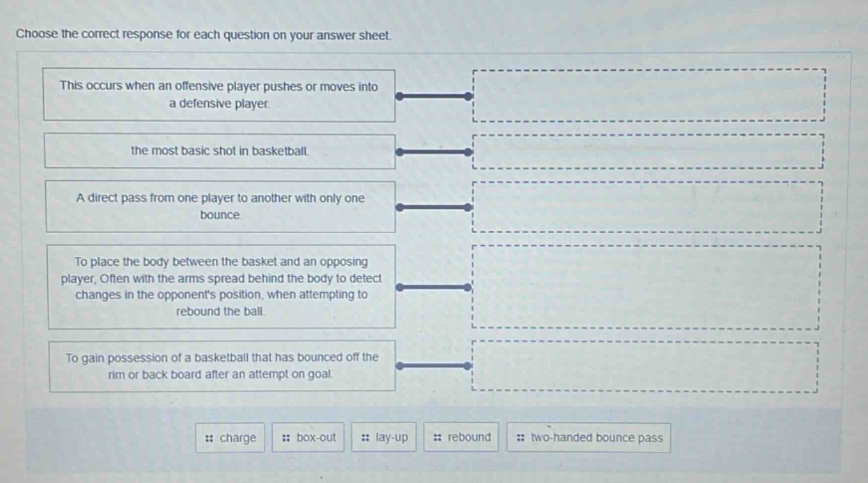 choose the correct response for each question on your answer sheet. this occurs when an offensive player pushes or moves into a defensive player. the most basic shot in basketball. a direct pass from one player to another with only one bounce. to place the body between the basket and an opposing player, often with the arms spread behind the body to detect changes in the opponents position, when attempting to rebound the ball. to gain possession of a basketball that has bounced off the rim or back board after an attempt on goal. charge box - out lay - up rebound two - handed bounce pass