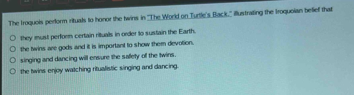 the iroquois perform rituals to honor the twins in \the world on turtles back,\ illustrating the iroquoian belief that they must perform certain rituals in order to sustain the earth. the twins are gods and it is important to show them devotion. singing and dancing will ensure the safety of the twins. the twins enjoy watching ritualistic singing and dancing.