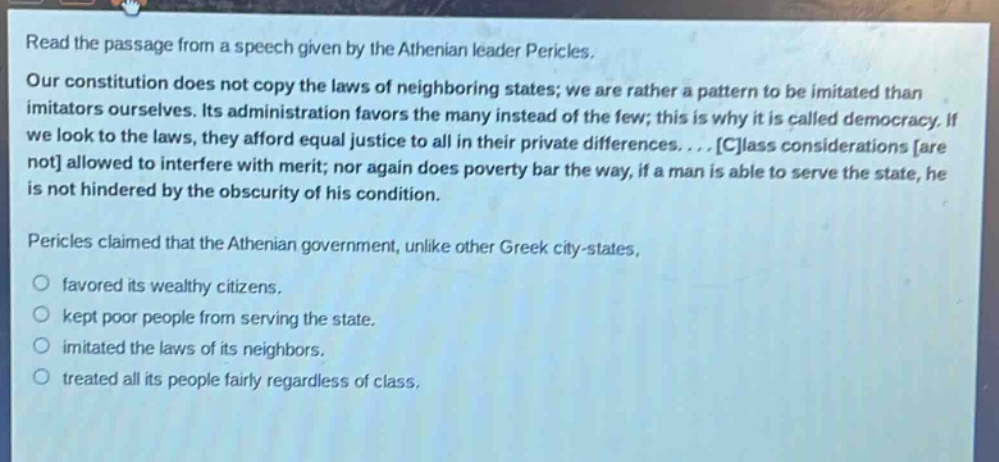 read the passage from a speech given by the athenian leader pericles. our constitution does not copy the laws of neighboring states; we are rather a pattern to be imitated than imitators ourselves. its administration favors the many instead of the few; this is why it is called democracy. if we look to the laws, they afford equal justice to all in their private differences.... class considerations are not allowed to interfere with merit; nor again does poverty bar the way, if a man is able to serve the state, he is not hindered by the obscurity of his condition. pericles claimed that the athenian government, unlike other greek city - states, favored its wealthy citizens. kept poor people from serving the state. imitated the laws of its neighbors. treated all its people fairly regardless of class.