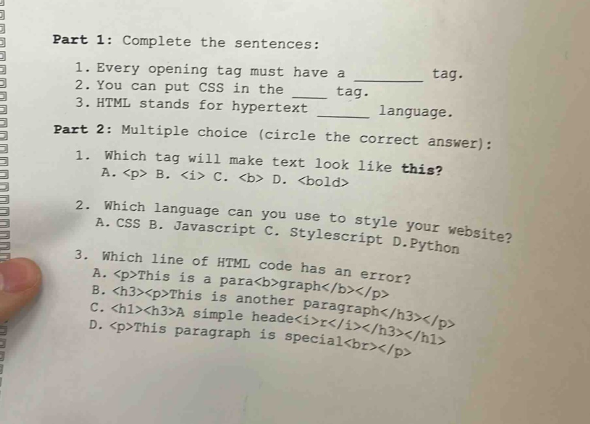 part 1: complete the sentences: 1. every opening tag must have a ______ tag. 2. you can put css in the ____ tag. 3. html stands for hypertext ______ language. part 2: multiple choice (circle the correct answer): 1. which tag will make text look like this? a. <p> b. <i> c. <b> d. <bold> 2. which language can you use to style your website? a. css b. javascript c. stylescript d.python 3. which line of html code has an error? a. <p>this is a para<b>graph</b></p> b. <h3><p>this is another paragraph</h3></p> c. <h1><h3>a simple heade<i>r</i></h3></h1> d. <p>this paragraph is special<br></p>