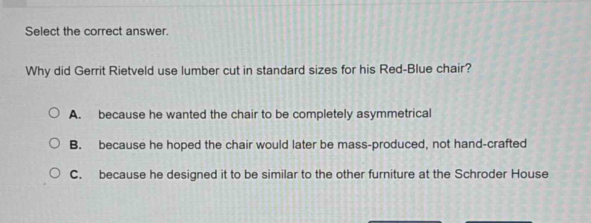 select the correct answer. why did gerrit rietveld use lumber cut in standard sizes for his red - blue chair? a. because he wanted the chair to be completely asymmetrical b. because he hoped the chair would later be mass - produced, not hand - crafted c. because he designed it to be similar to the other furniture at the schroder house