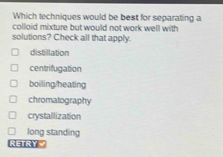 which techniques would be best for separating a colloid mixture but would not work well with solutions? check all that apply. distillation centrifugation boiling/heating chromatography crystallization long standing