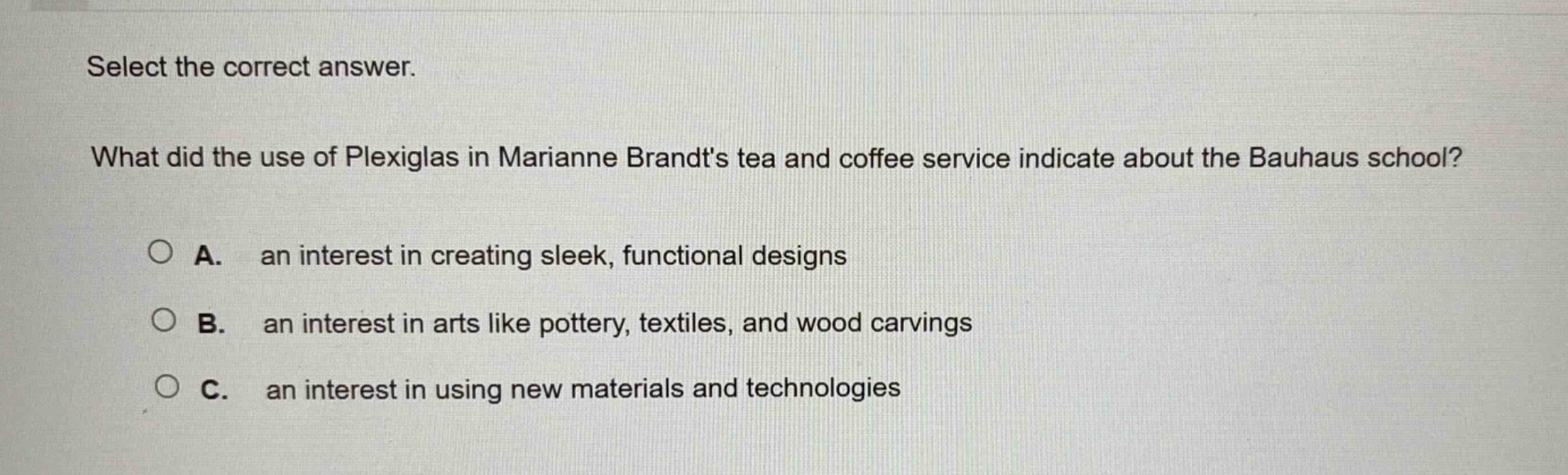 select the correct answer. what did the use of plexiglas in marianne brandts tea and coffee service indicate about the bauhaus school? a. an interest in creating sleek, functional designs b. an interest in arts like pottery, textiles, and wood carvings c. an interest in using new materials and technologies